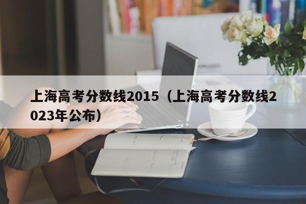上海高考分数线2015（上海高考分数线2023年公布）